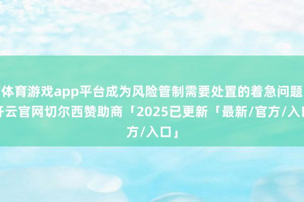 体育游戏app平台成为风险管制需要处置的着急问题-开云官网切尔西赞助商「2025已更新「最新/官方/入口」