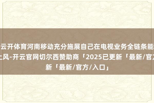 云开体育河南移动充分施展自己在电视业务全链条能力底座上风-开云官网切尔西赞助商「2025已更新「最新/官方/入口」