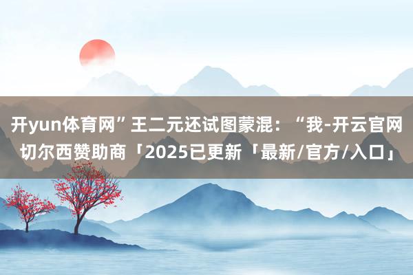 开yun体育网”王二元还试图蒙混：“我-开云官网切尔西赞助商「2025已更新「最新/官方/入口」