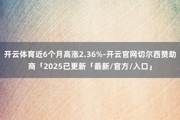 开云体育近6个月高涨2.36%-开云官网切尔西赞助商「2025已更新「最新/官方/入口」
