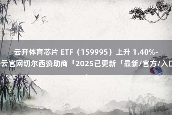 云开体育芯片 ETF（159995）上升 1.40%-开云官网切尔西赞助商「2025已更新「最新/官方/入口」