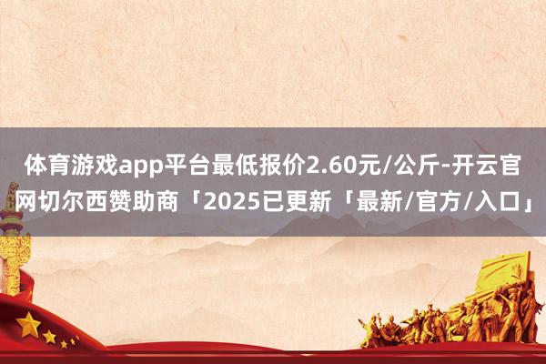 体育游戏app平台最低报价2.60元/公斤-开云官网切尔西赞助商「2025已更新「最新/官方/入口」