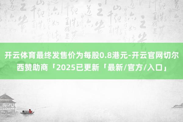 开云体育最终发售价为每股0.8港元-开云官网切尔西赞助商「2025已更新「最新/官方/入口」