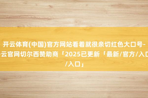 开云体育(中国)官方网站看着就很亲切红色大口号-开云官网切尔西赞助商「2025已更新「最新/官方/入口」