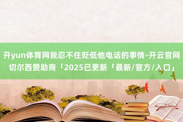 开yun体育网我忍不住贬低他电话的事情-开云官网切尔西赞助商「2025已更新「最新/官方/入口」