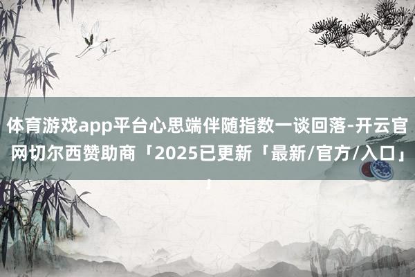 体育游戏app平台心思端伴随指数一谈回落-开云官网切尔西赞助商「2025已更新「最新/官方/入口」