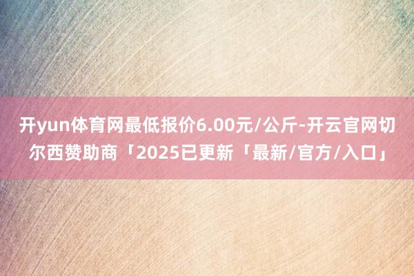 开yun体育网最低报价6.00元/公斤-开云官网切尔西赞助商「2025已更新「最新/官方/入口」