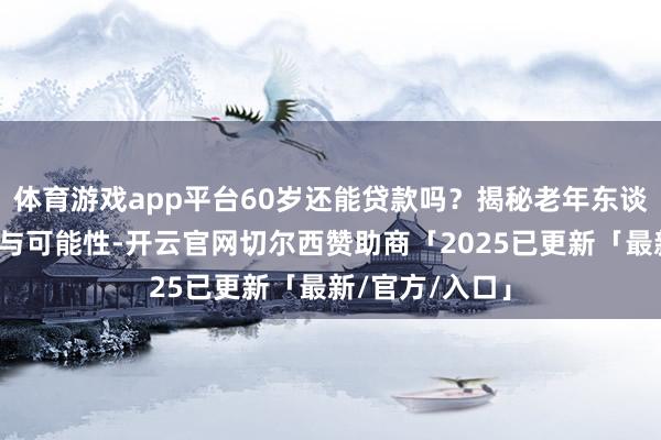 体育游戏app平台60岁还能贷款吗？揭秘老年东谈主贷款的真相与可能性-开云官网切尔西赞助商「2025已更新「最新/官方/入口」