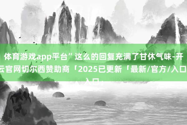 体育游戏app平台”这么的回复充满了甘休气味-开云官网切尔西赞助商「2025已更新「最新/官方/入口」