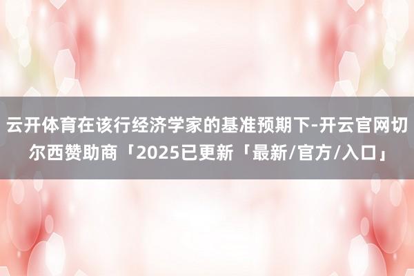 云开体育在该行经济学家的基准预期下-开云官网切尔西赞助商「2025已更新「最新/官方/入口」