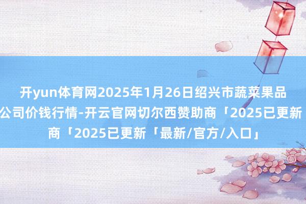 开yun体育网2025年1月26日绍兴市蔬菜果品批发走动阛阓有限公司价钱行情-开云官网切尔西赞助商「2025已更新「最新/官方/入口」