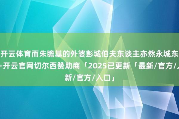 开云体育而朱瞻基的外婆彭城伯夫东谈主亦然永城东谈主-开云官网切尔西赞助商「2025已更新「最新/官方/入口」