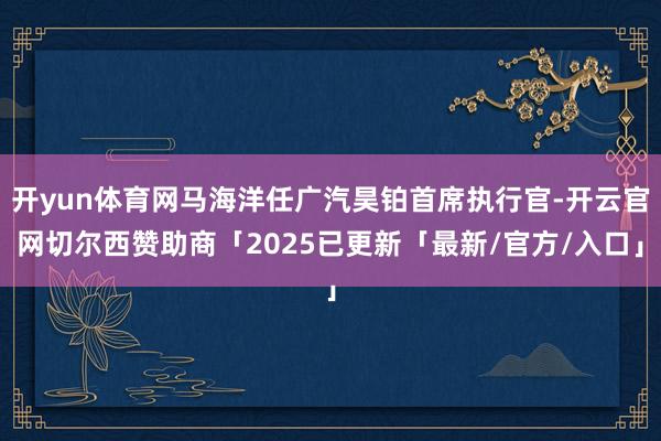 开yun体育网马海洋任广汽昊铂首席执行官-开云官网切尔西赞助商「2025已更新「最新/官方/入口」