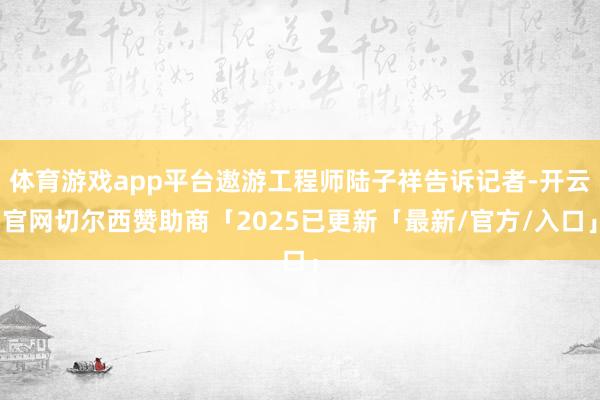 体育游戏app平台遨游工程师陆子祥告诉记者-开云官网切尔西赞助商「2025已更新「最新/官方/入口」