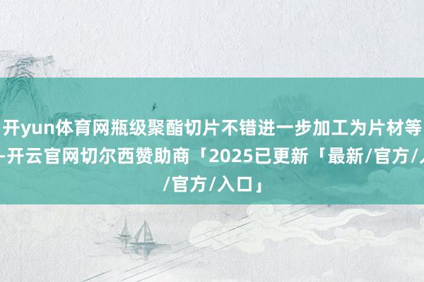 开yun体育网瓶级聚酯切片不错进一步加工为片材等材料-开云官网切尔西赞助商「2025已更新「最新/官方/入口」