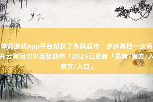 体育游戏app平台帮扶了永辉超市、步步高档一众商超-开云官网切尔西赞助商「2025已更新「最新/官方/入口」