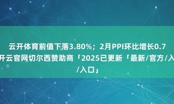 云开体育前值下落3.80%；2月PPI环比增长0.7%-开云官网切尔西赞助商「2025已更新「最新/官方/入口」