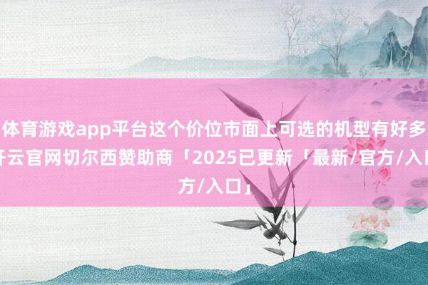 体育游戏app平台这个价位市面上可选的机型有好多-开云官网切尔西赞助商「2025已更新「最新/官方/入口」