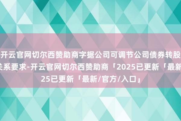 开云官网切尔西赞助商字据公司可调节公司债券转股价钱融合的关系要求-开云官网切尔西赞助商「2025已更新「最新/官方/入口」