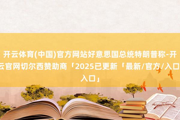 开云体育(中国)官方网站好意思国总统特朗普称-开云官网切尔西赞助商「2025已更新「最新/官方/入口」