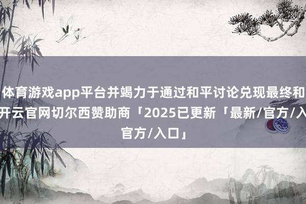 体育游戏app平台并竭力于通过和平讨论兑现最终和平-开云官网切尔西赞助商「2025已更新「最新/官方/入口」