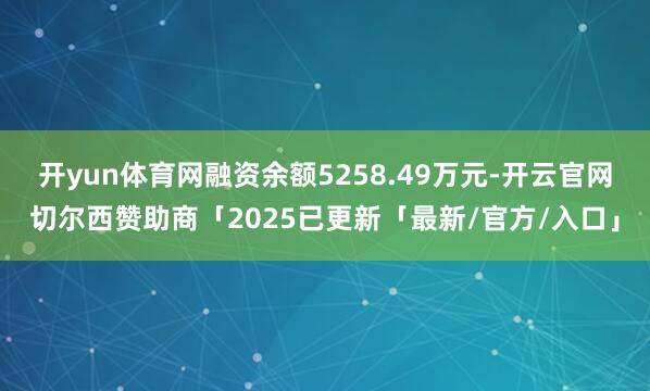 开yun体育网融资余额5258.49万元-开云官网切尔西赞助商「2025已更新「最新/官方/入口」