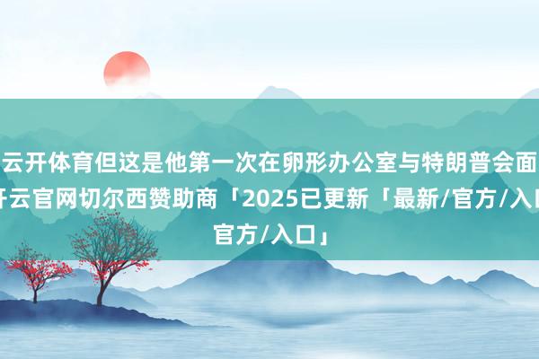 云开体育但这是他第一次在卵形办公室与特朗普会面-开云官网切尔西赞助商「2025已更新「最新/官方/入口」