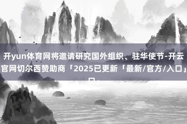 开yun体育网将邀请研究国外组织、驻华使节-开云官网切尔西赞助商「2025已更新「最新/官方/入口」