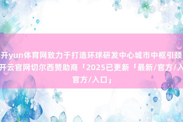 开yun体育网致力于打造环球研发中心城市中枢引颈区-开云官网切尔西赞助商「2025已更新「最新/官方/入口」