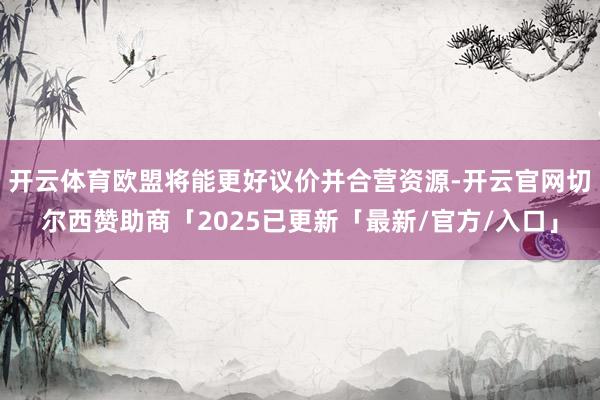 开云体育欧盟将能更好议价并合营资源-开云官网切尔西赞助商「2025已更新「最新/官方/入口」