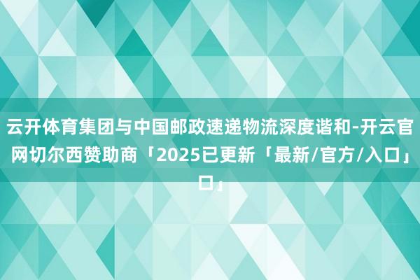 云开体育集团与中国邮政速递物流深度谐和-开云官网切尔西赞助商「2025已更新「最新/官方/入口」