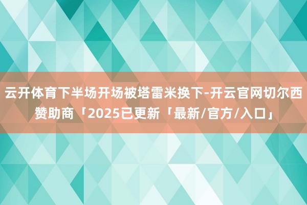 云开体育下半场开场被塔雷米换下-开云官网切尔西赞助商「2025已更新「最新/官方/入口」
