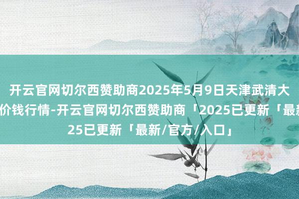 开云官网切尔西赞助商2025年5月9日天津武清大沙河批发商场价钱行情-开云官网切尔西赞助商「2025已更新「最新/官方/入口」