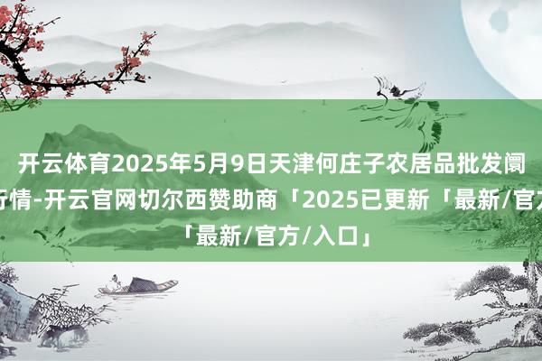 开云体育2025年5月9日天津何庄子农居品批发阛阓价钱行情-开云官网切尔西赞助商「2025已更新「最新/官方/入口」