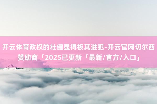 开云体育政权的壮健显得极其进犯-开云官网切尔西赞助商「2025已更新「最新/官方/入口」