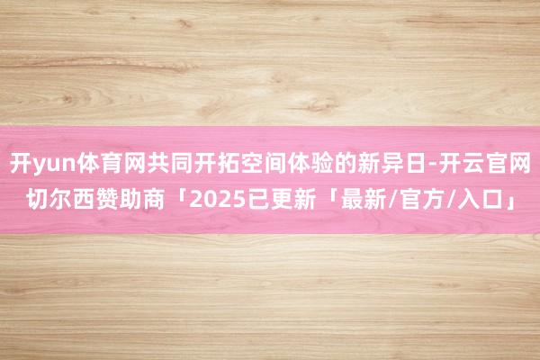 开yun体育网共同开拓空间体验的新异日-开云官网切尔西赞助商「2025已更新「最新/官方/入口」