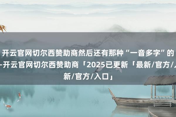 开云官网切尔西赞助商然后还有那种“一音多字”的操作-开云官网切尔西赞助商「2025已更新「最新/官方/入口」