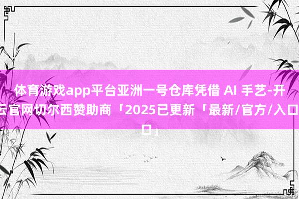 体育游戏app平台亚洲一号仓库凭借 AI 手艺-开云官网切尔西赞助商「2025已更新「最新/官方/入口」