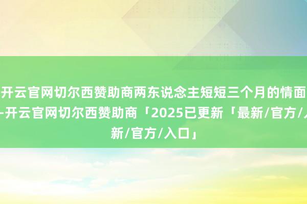 开云官网切尔西赞助商两东说念主短短三个月的情面接触-开云官网切尔西赞助商「2025已更新「最新/官方/入口」