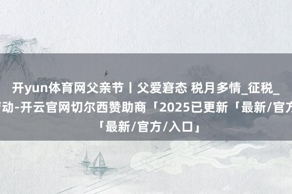开yun体育网父亲节丨父爱窘态 税月多情_征税_税务_劳动-开云官网切尔西赞助商「2025已更新「最新/官方/入口」