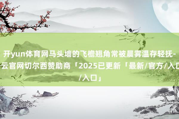 开yun体育网马头墙的飞檐翘角常被晨雾温存轻抚-开云官网切尔西赞助商「2025已更新「最新/官方/入口」
