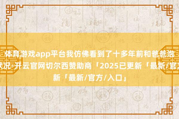 体育游戏app平台我仿佛看到了十多年前和爸爸泡澡时的状况-开云官网切尔西赞助商「2025已更新「最新/官方/入口」