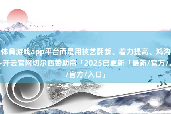 体育游戏app平台而是用技艺翻新、着力提高、鸿沟提高-开云官网切尔西赞助商「2025已更新「最新/官方/入口」