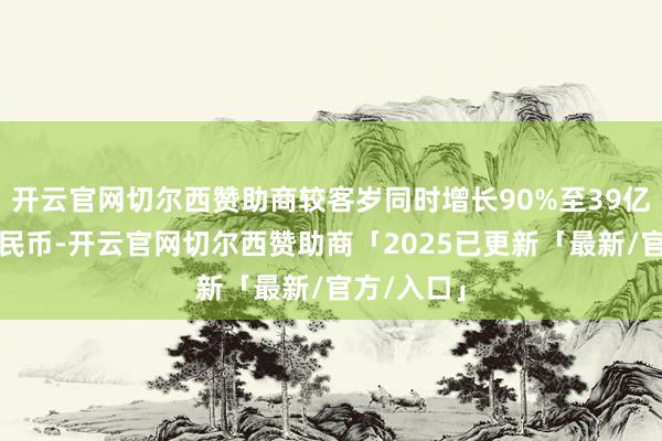 开云官网切尔西赞助商较客岁同时增长90%至39亿元东谈主民币-开云官网切尔西赞助商「2025已更新「最新/官方/入口」