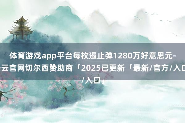 体育游戏app平台每枚遏止弹1280万好意思元-开云官网切尔西赞助商「2025已更新「最新/官方/入口」