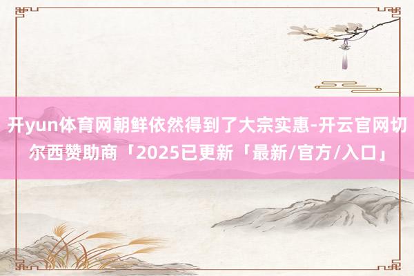 开yun体育网朝鲜依然得到了大宗实惠-开云官网切尔西赞助商「2025已更新「最新/官方/入口」