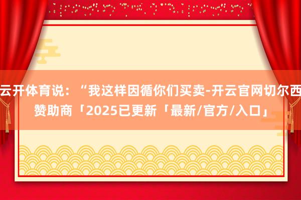 云开体育说：“我这样因循你们买卖-开云官网切尔西赞助商「2025已更新「最新/官方/入口」