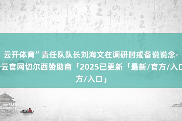 云开体育”责任队队长刘海文在调研时戒备说说念-开云官网切尔西赞助商「2025已更新「最新/官方/入口」