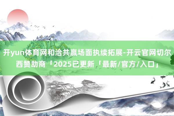 开yun体育网和洽共赢场面执续拓展-开云官网切尔西赞助商「2025已更新「最新/官方/入口」