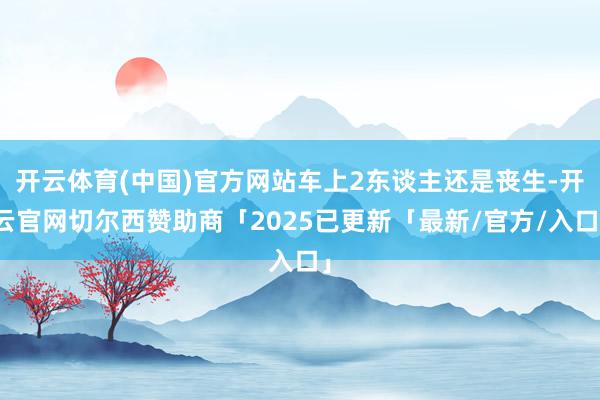开云体育(中国)官方网站车上2东谈主还是丧生-开云官网切尔西赞助商「2025已更新「最新/官方/入口」